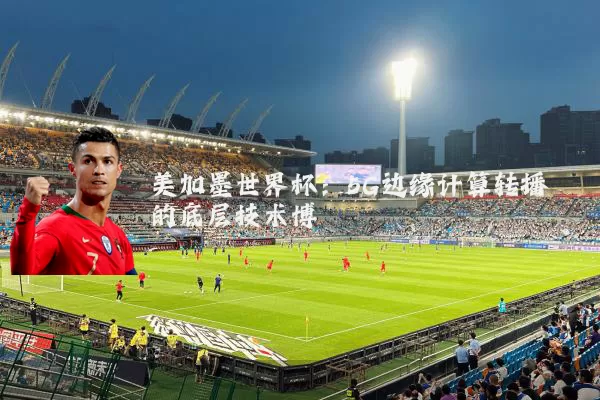 美加墨世界杯：5G边缘计算转播的底层技术博弈