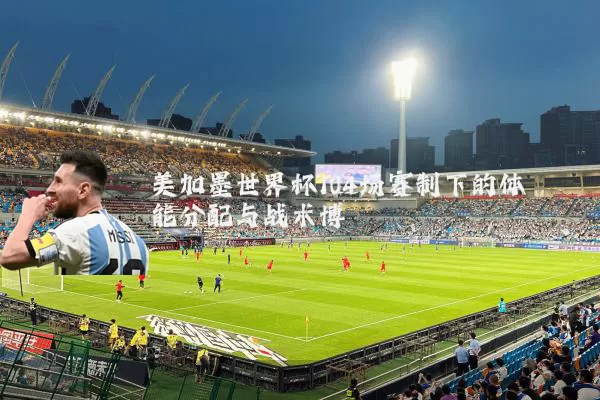 美加墨世界杯104场赛制下的体能分配与战术博弈