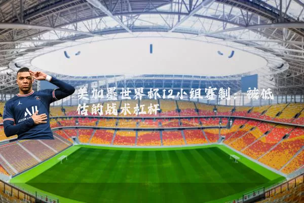 美加墨世界杯12小组赛制：被低估的战术杠杆