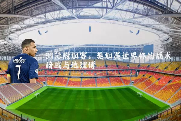洲际附加赛：美加墨世界杯的战术暗战与地理博弈